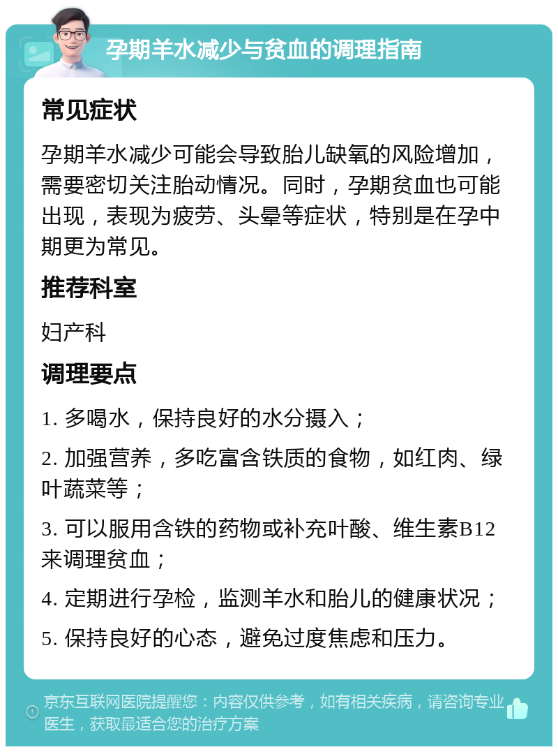 孕期羊水减少与贫血的调理指南 常见症状 孕期羊水减少可能会导致胎儿缺氧的风险增加，需要密切关注胎动情况。同时，孕期贫血也可能出现，表现为疲劳、头晕等症状，特别是在孕中期更为常见。 推荐科室 妇产科 调理要点 1. 多喝水，保持良好的水分摄入； 2. 加强营养，多吃富含铁质的食物，如红肉、绿叶蔬菜等； 3. 可以服用含铁的药物或补充叶酸、维生素B12来调理贫血； 4. 定期进行孕检，监测羊水和胎儿的健康状况； 5. 保持良好的心态，避免过度焦虑和压力。