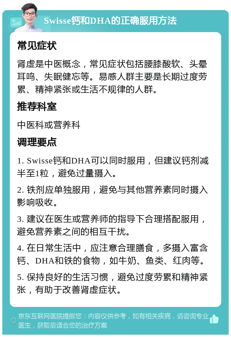 Swisse钙和DHA的正确服用方法 常见症状 肾虚是中医概念，常见症状包括腰膝酸软、头晕耳鸣、失眠健忘等。易感人群主要是长期过度劳累、精神紧张或生活不规律的人群。 推荐科室 中医科或营养科 调理要点 1. Swisse钙和DHA可以同时服用，但建议钙剂减半至1粒，避免过量摄入。 2. 铁剂应单独服用，避免与其他营养素同时摄入影响吸收。 3. 建议在医生或营养师的指导下合理搭配服用，避免营养素之间的相互干扰。 4. 在日常生活中，应注意合理膳食，多摄入富含钙、DHA和铁的食物，如牛奶、鱼类、红肉等。 5. 保持良好的生活习惯，避免过度劳累和精神紧张，有助于改善肾虚症状。