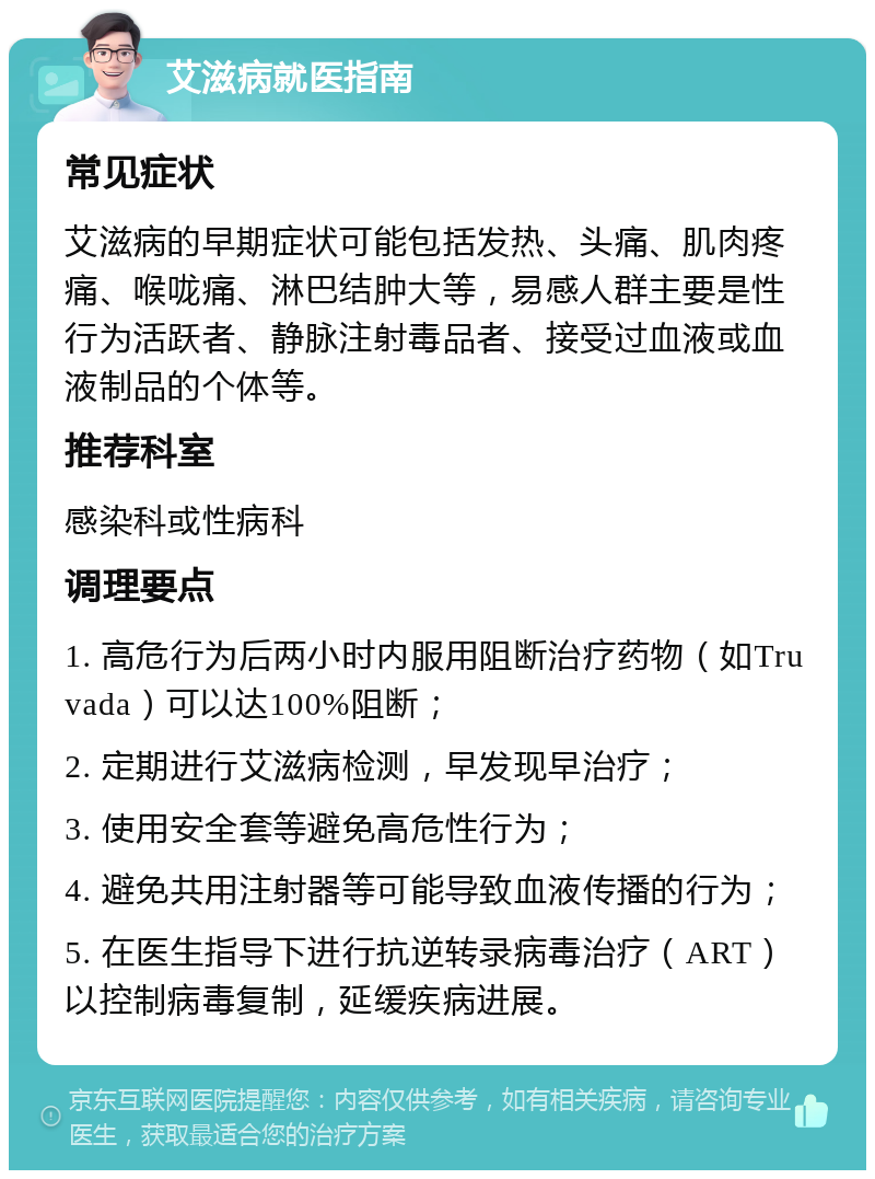 艾滋病就医指南 常见症状 艾滋病的早期症状可能包括发热、头痛、肌肉疼痛、喉咙痛、淋巴结肿大等，易感人群主要是性行为活跃者、静脉注射毒品者、接受过血液或血液制品的个体等。 推荐科室 感染科或性病科 调理要点 1. 高危行为后两小时内服用阻断治疗药物（如Truvada）可以达100%阻断； 2. 定期进行艾滋病检测，早发现早治疗； 3. 使用安全套等避免高危性行为； 4. 避免共用注射器等可能导致血液传播的行为； 5. 在医生指导下进行抗逆转录病毒治疗（ART）以控制病毒复制，延缓疾病进展。