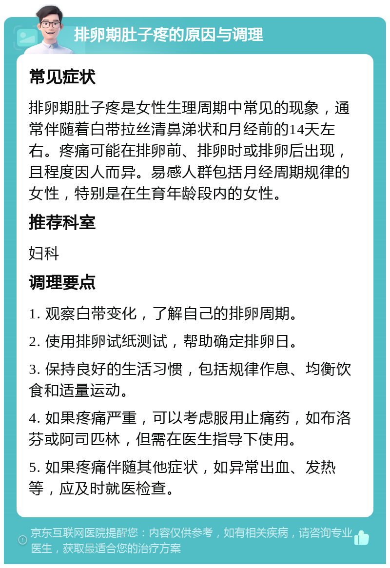 排卵期肚子疼的原因与调理 常见症状 排卵期肚子疼是女性生理周期中常见的现象，通常伴随着白带拉丝清鼻涕状和月经前的14天左右。疼痛可能在排卵前、排卵时或排卵后出现，且程度因人而异。易感人群包括月经周期规律的女性，特别是在生育年龄段内的女性。 推荐科室 妇科 调理要点 1. 观察白带变化，了解自己的排卵周期。 2. 使用排卵试纸测试，帮助确定排卵日。 3. 保持良好的生活习惯，包括规律作息、均衡饮食和适量运动。 4. 如果疼痛严重，可以考虑服用止痛药，如布洛芬或阿司匹林，但需在医生指导下使用。 5. 如果疼痛伴随其他症状，如异常出血、发热等，应及时就医检查。