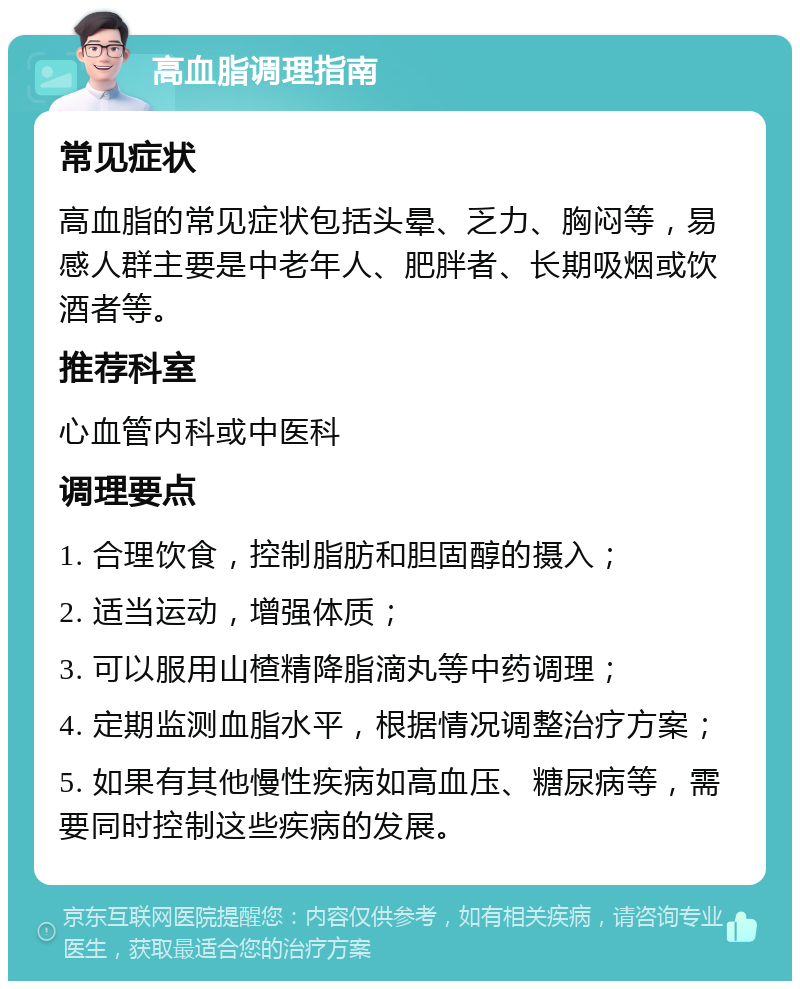 高血脂调理指南 常见症状 高血脂的常见症状包括头晕、乏力、胸闷等，易感人群主要是中老年人、肥胖者、长期吸烟或饮酒者等。 推荐科室 心血管内科或中医科 调理要点 1. 合理饮食，控制脂肪和胆固醇的摄入； 2. 适当运动，增强体质； 3. 可以服用山楂精降脂滴丸等中药调理； 4. 定期监测血脂水平，根据情况调整治疗方案； 5. 如果有其他慢性疾病如高血压、糖尿病等，需要同时控制这些疾病的发展。