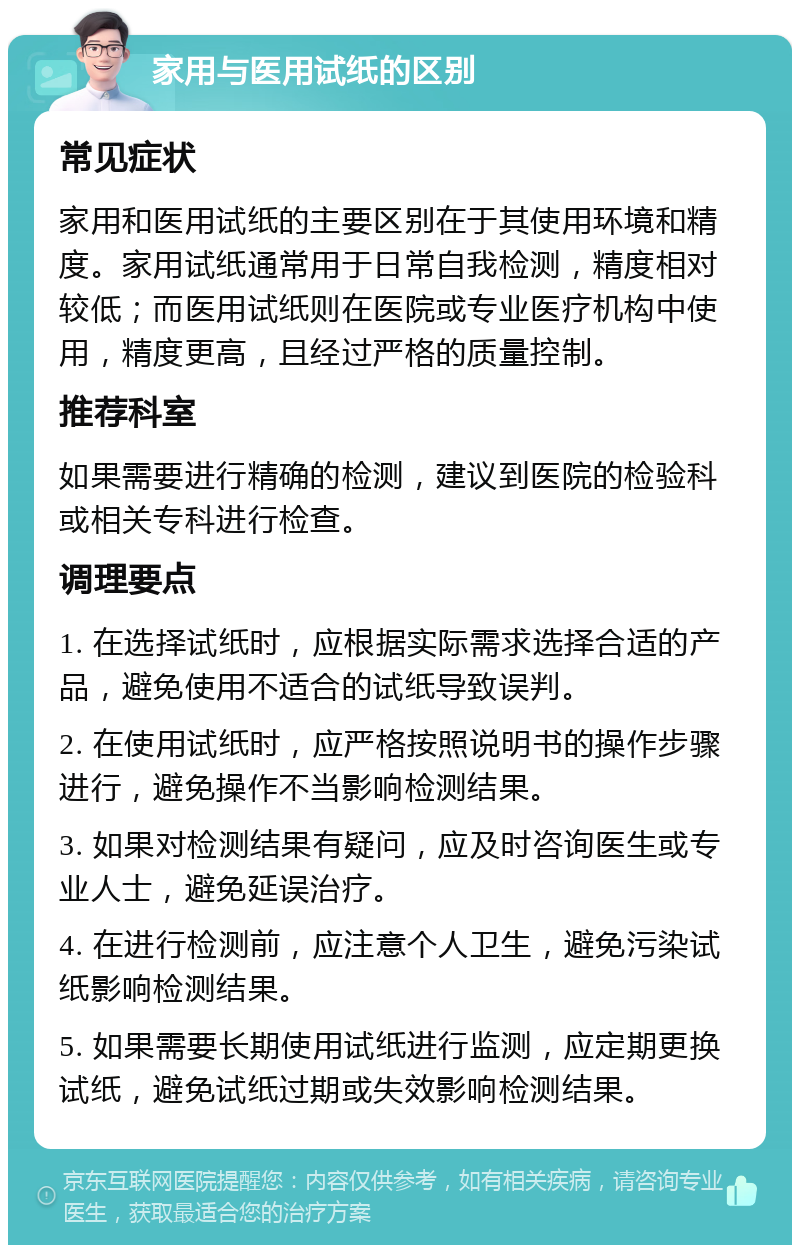 家用与医用试纸的区别 常见症状 家用和医用试纸的主要区别在于其使用环境和精度。家用试纸通常用于日常自我检测，精度相对较低；而医用试纸则在医院或专业医疗机构中使用，精度更高，且经过严格的质量控制。 推荐科室 如果需要进行精确的检测，建议到医院的检验科或相关专科进行检查。 调理要点 1. 在选择试纸时，应根据实际需求选择合适的产品，避免使用不适合的试纸导致误判。 2. 在使用试纸时，应严格按照说明书的操作步骤进行，避免操作不当影响检测结果。 3. 如果对检测结果有疑问，应及时咨询医生或专业人士，避免延误治疗。 4. 在进行检测前，应注意个人卫生，避免污染试纸影响检测结果。 5. 如果需要长期使用试纸进行监测，应定期更换试纸，避免试纸过期或失效影响检测结果。