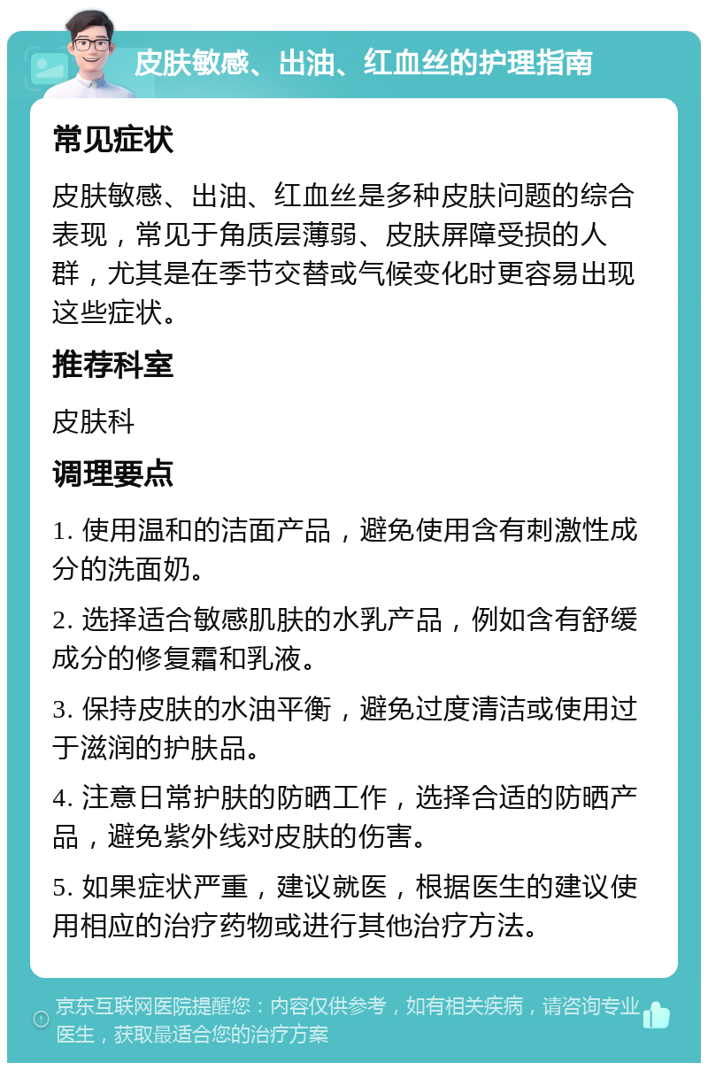 皮肤敏感、出油、红血丝的护理指南 常见症状 皮肤敏感、出油、红血丝是多种皮肤问题的综合表现，常见于角质层薄弱、皮肤屏障受损的人群，尤其是在季节交替或气候变化时更容易出现这些症状。 推荐科室 皮肤科 调理要点 1. 使用温和的洁面产品，避免使用含有刺激性成分的洗面奶。 2. 选择适合敏感肌肤的水乳产品，例如含有舒缓成分的修复霜和乳液。 3. 保持皮肤的水油平衡，避免过度清洁或使用过于滋润的护肤品。 4. 注意日常护肤的防晒工作，选择合适的防晒产品，避免紫外线对皮肤的伤害。 5. 如果症状严重，建议就医，根据医生的建议使用相应的治疗药物或进行其他治疗方法。