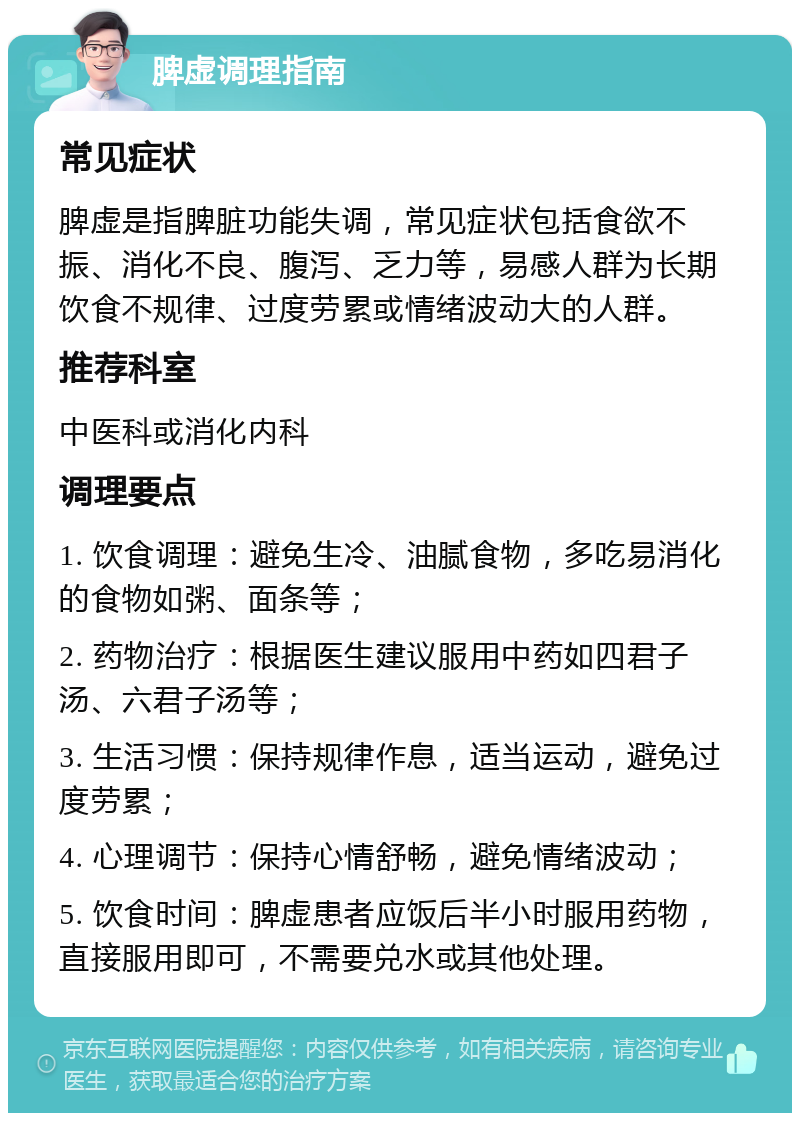 脾虚调理指南 常见症状 脾虚是指脾脏功能失调，常见症状包括食欲不振、消化不良、腹泻、乏力等，易感人群为长期饮食不规律、过度劳累或情绪波动大的人群。 推荐科室 中医科或消化内科 调理要点 1. 饮食调理：避免生冷、油腻食物，多吃易消化的食物如粥、面条等； 2. 药物治疗：根据医生建议服用中药如四君子汤、六君子汤等； 3. 生活习惯：保持规律作息，适当运动，避免过度劳累； 4. 心理调节：保持心情舒畅，避免情绪波动； 5. 饮食时间：脾虚患者应饭后半小时服用药物，直接服用即可，不需要兑水或其他处理。