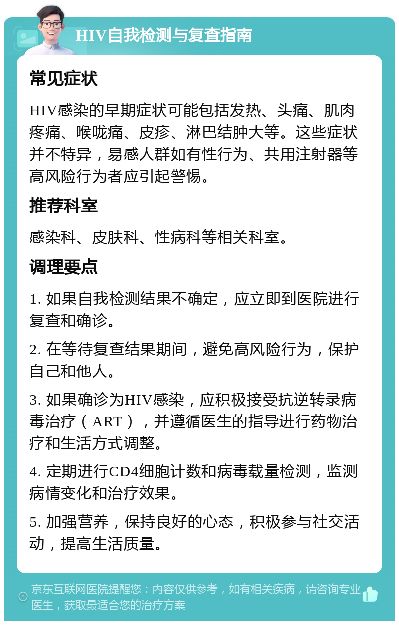 HIV自我检测与复查指南 常见症状 HIV感染的早期症状可能包括发热、头痛、肌肉疼痛、喉咙痛、皮疹、淋巴结肿大等。这些症状并不特异，易感人群如有性行为、共用注射器等高风险行为者应引起警惕。 推荐科室 感染科、皮肤科、性病科等相关科室。 调理要点 1. 如果自我检测结果不确定，应立即到医院进行复查和确诊。 2. 在等待复查结果期间，避免高风险行为，保护自己和他人。 3. 如果确诊为HIV感染，应积极接受抗逆转录病毒治疗（ART），并遵循医生的指导进行药物治疗和生活方式调整。 4. 定期进行CD4细胞计数和病毒载量检测，监测病情变化和治疗效果。 5. 加强营养，保持良好的心态，积极参与社交活动，提高生活质量。