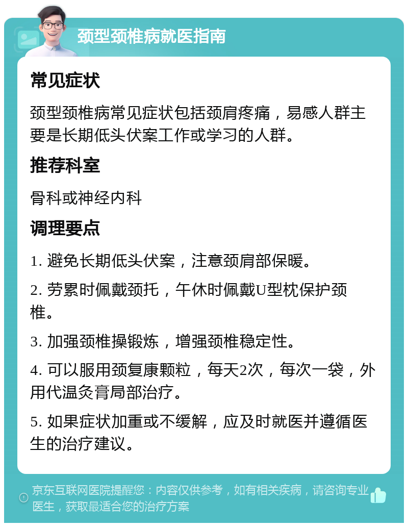 颈型颈椎病就医指南 常见症状 颈型颈椎病常见症状包括颈肩疼痛，易感人群主要是长期低头伏案工作或学习的人群。 推荐科室 骨科或神经内科 调理要点 1. 避免长期低头伏案，注意颈肩部保暖。 2. 劳累时佩戴颈托，午休时佩戴U型枕保护颈椎。 3. 加强颈椎操锻炼，增强颈椎稳定性。 4. 可以服用颈复康颗粒，每天2次，每次一袋，外用代温灸膏局部治疗。 5. 如果症状加重或不缓解，应及时就医并遵循医生的治疗建议。