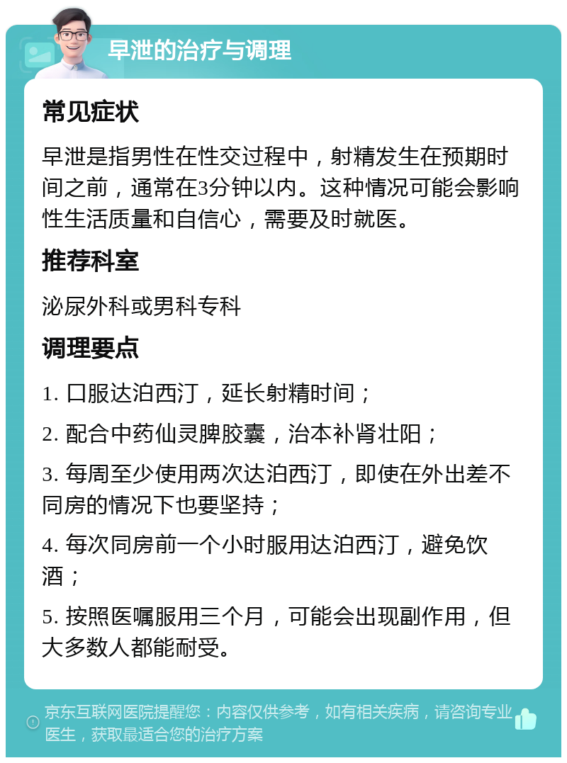 早泄的治疗与调理 常见症状 早泄是指男性在性交过程中，射精发生在预期时间之前，通常在3分钟以内。这种情况可能会影响性生活质量和自信心，需要及时就医。 推荐科室 泌尿外科或男科专科 调理要点 1. 口服达泊西汀，延长射精时间； 2. 配合中药仙灵脾胶囊，治本补肾壮阳； 3. 每周至少使用两次达泊西汀，即使在外出差不同房的情况下也要坚持； 4. 每次同房前一个小时服用达泊西汀，避免饮酒； 5. 按照医嘱服用三个月，可能会出现副作用，但大多数人都能耐受。