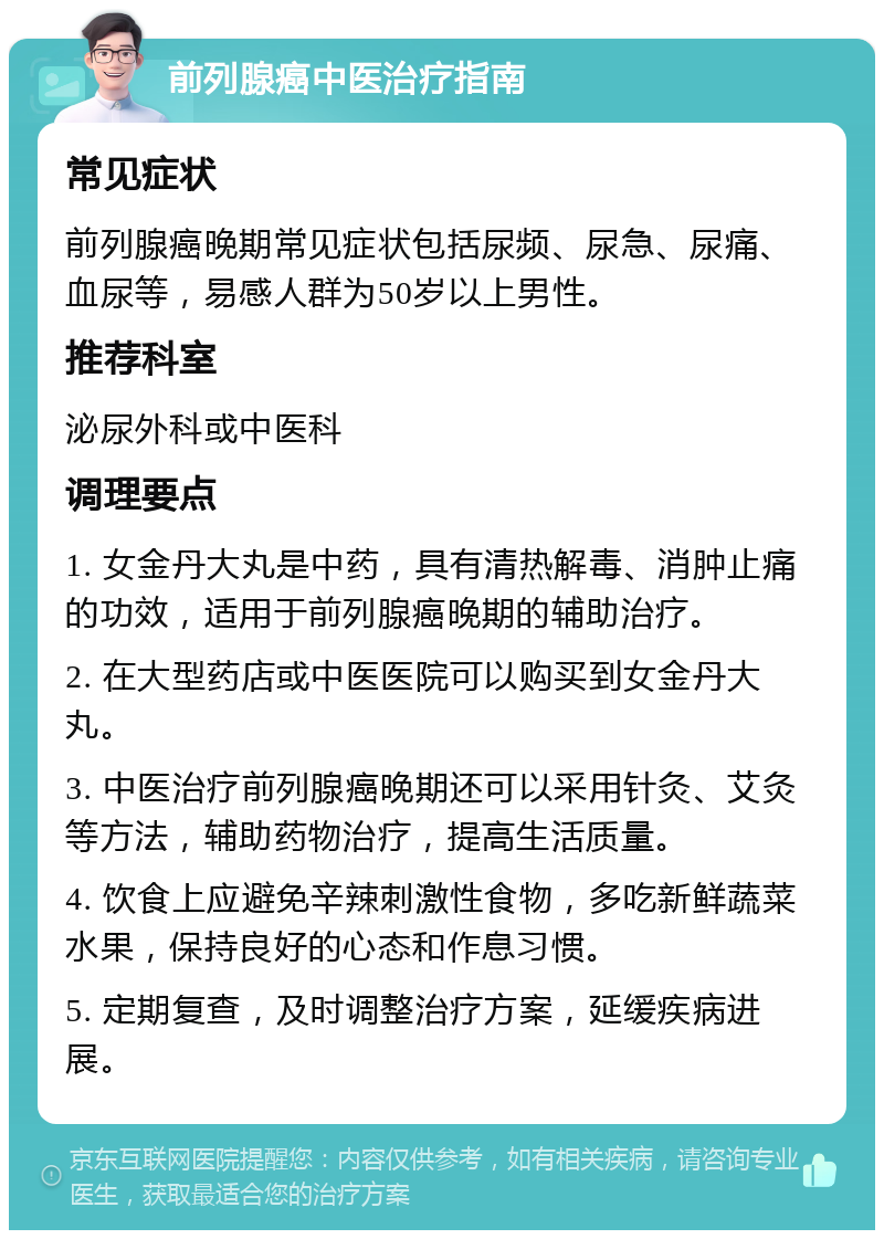 前列腺癌中医治疗指南 常见症状 前列腺癌晚期常见症状包括尿频、尿急、尿痛、血尿等，易感人群为50岁以上男性。 推荐科室 泌尿外科或中医科 调理要点 1. 女金丹大丸是中药，具有清热解毒、消肿止痛的功效，适用于前列腺癌晚期的辅助治疗。 2. 在大型药店或中医医院可以购买到女金丹大丸。 3. 中医治疗前列腺癌晚期还可以采用针灸、艾灸等方法，辅助药物治疗，提高生活质量。 4. 饮食上应避免辛辣刺激性食物，多吃新鲜蔬菜水果，保持良好的心态和作息习惯。 5. 定期复查，及时调整治疗方案，延缓疾病进展。