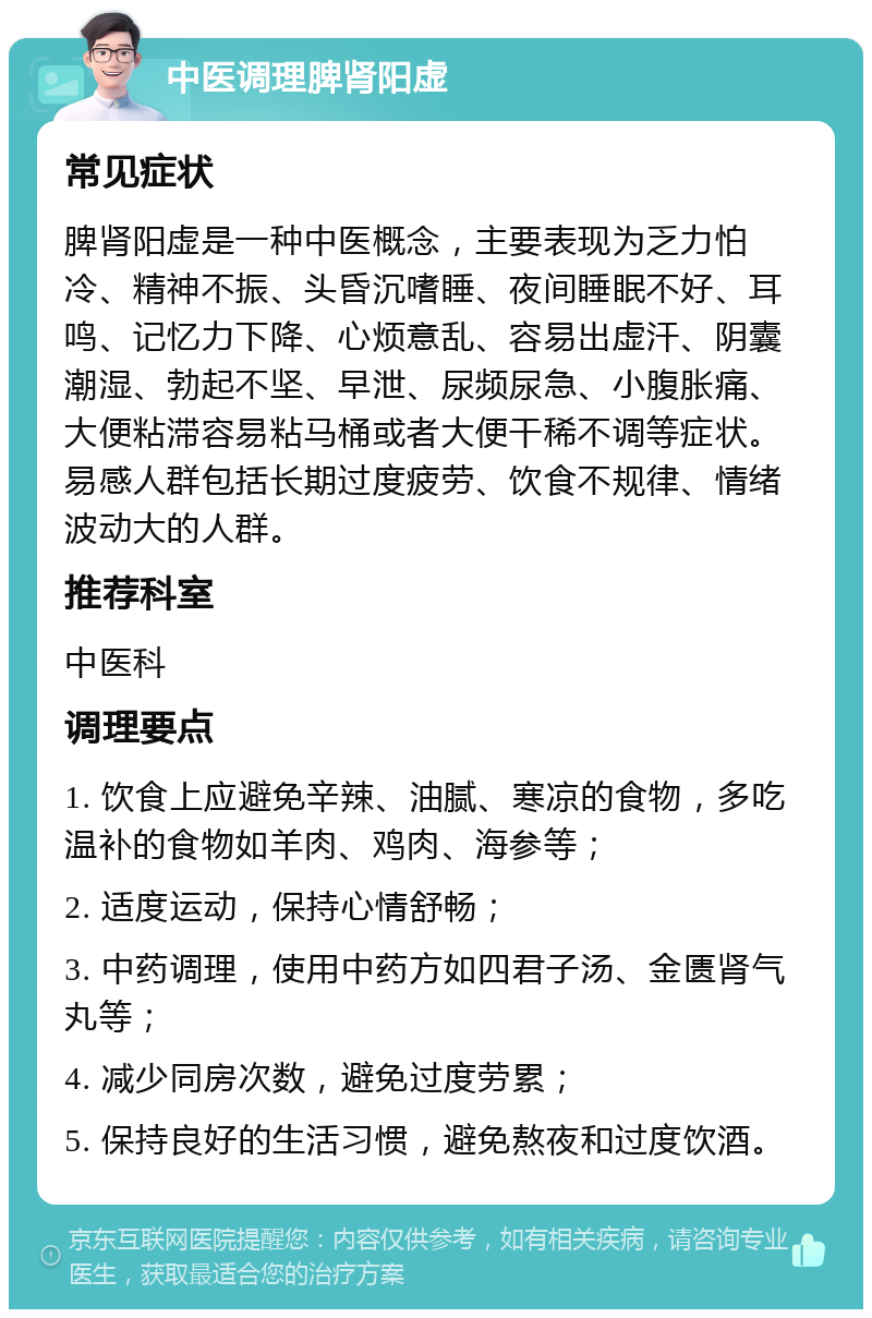 中医调理脾肾阳虚 常见症状 脾肾阳虚是一种中医概念，主要表现为乏力怕冷、精神不振、头昏沉嗜睡、夜间睡眠不好、耳鸣、记忆力下降、心烦意乱、容易出虚汗、阴囊潮湿、勃起不坚、早泄、尿频尿急、小腹胀痛、大便粘滞容易粘马桶或者大便干稀不调等症状。易感人群包括长期过度疲劳、饮食不规律、情绪波动大的人群。 推荐科室 中医科 调理要点 1. 饮食上应避免辛辣、油腻、寒凉的食物，多吃温补的食物如羊肉、鸡肉、海参等； 2. 适度运动，保持心情舒畅； 3. 中药调理，使用中药方如四君子汤、金匮肾气丸等； 4. 减少同房次数，避免过度劳累； 5. 保持良好的生活习惯，避免熬夜和过度饮酒。