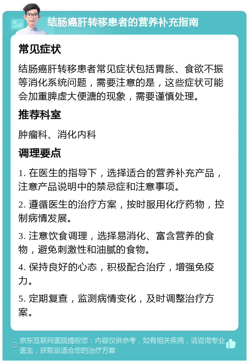 结肠癌肝转移患者的营养补充指南 常见症状 结肠癌肝转移患者常见症状包括胃胀、食欲不振等消化系统问题，需要注意的是，这些症状可能会加重脾虚大便溏的现象，需要谨慎处理。 推荐科室 肿瘤科、消化内科 调理要点 1. 在医生的指导下，选择适合的营养补充产品，注意产品说明中的禁忌症和注意事项。 2. 遵循医生的治疗方案，按时服用化疗药物，控制病情发展。 3. 注意饮食调理，选择易消化、富含营养的食物，避免刺激性和油腻的食物。 4. 保持良好的心态，积极配合治疗，增强免疫力。 5. 定期复查，监测病情变化，及时调整治疗方案。