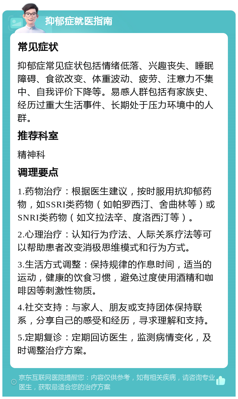 抑郁症就医指南 常见症状 抑郁症常见症状包括情绪低落、兴趣丧失、睡眠障碍、食欲改变、体重波动、疲劳、注意力不集中、自我评价下降等。易感人群包括有家族史、经历过重大生活事件、长期处于压力环境中的人群。 推荐科室 精神科 调理要点 1.药物治疗：根据医生建议，按时服用抗抑郁药物，如SSRI类药物（如帕罗西汀、舍曲林等）或SNRI类药物（如文拉法辛、度洛西汀等）。 2.心理治疗：认知行为疗法、人际关系疗法等可以帮助患者改变消极思维模式和行为方式。 3.生活方式调整：保持规律的作息时间，适当的运动，健康的饮食习惯，避免过度使用酒精和咖啡因等刺激性物质。 4.社交支持：与家人、朋友或支持团体保持联系，分享自己的感受和经历，寻求理解和支持。 5.定期复诊：定期回访医生，监测病情变化，及时调整治疗方案。