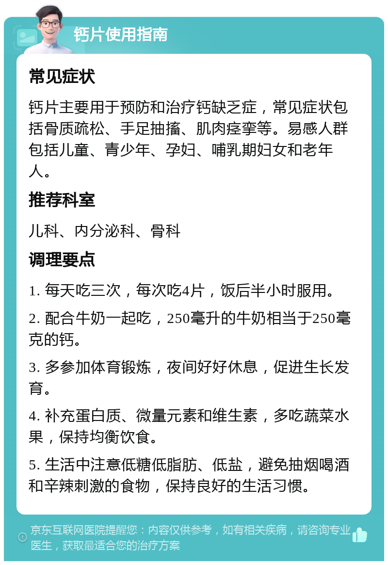 钙片使用指南 常见症状 钙片主要用于预防和治疗钙缺乏症，常见症状包括骨质疏松、手足抽搐、肌肉痉挛等。易感人群包括儿童、青少年、孕妇、哺乳期妇女和老年人。 推荐科室 儿科、内分泌科、骨科 调理要点 1. 每天吃三次，每次吃4片，饭后半小时服用。 2. 配合牛奶一起吃，250毫升的牛奶相当于250毫克的钙。 3. 多参加体育锻炼，夜间好好休息，促进生长发育。 4. 补充蛋白质、微量元素和维生素，多吃蔬菜水果，保持均衡饮食。 5. 生活中注意低糖低脂肪、低盐，避免抽烟喝酒和辛辣刺激的食物，保持良好的生活习惯。