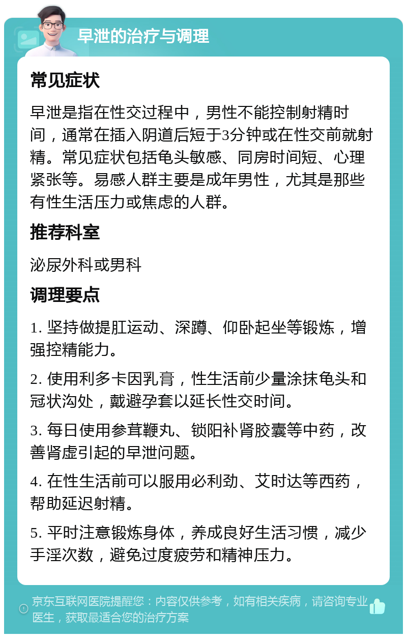 早泄的治疗与调理 常见症状 早泄是指在性交过程中，男性不能控制射精时间，通常在插入阴道后短于3分钟或在性交前就射精。常见症状包括龟头敏感、同房时间短、心理紧张等。易感人群主要是成年男性，尤其是那些有性生活压力或焦虑的人群。 推荐科室 泌尿外科或男科 调理要点 1. 坚持做提肛运动、深蹲、仰卧起坐等锻炼，增强控精能力。 2. 使用利多卡因乳膏，性生活前少量涂抹龟头和冠状沟处，戴避孕套以延长性交时间。 3. 每日使用参茸鞭丸、锁阳补肾胶囊等中药，改善肾虚引起的早泄问题。 4. 在性生活前可以服用必利劲、艾时达等西药，帮助延迟射精。 5. 平时注意锻炼身体，养成良好生活习惯，减少手淫次数，避免过度疲劳和精神压力。