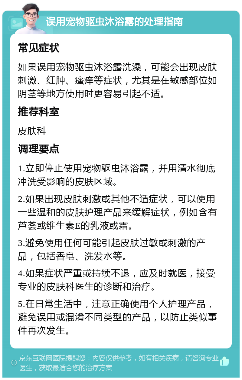 误用宠物驱虫沐浴露的处理指南 常见症状 如果误用宠物驱虫沐浴露洗澡，可能会出现皮肤刺激、红肿、瘙痒等症状，尤其是在敏感部位如阴茎等地方使用时更容易引起不适。 推荐科室 皮肤科 调理要点 1.立即停止使用宠物驱虫沐浴露，并用清水彻底冲洗受影响的皮肤区域。 2.如果出现皮肤刺激或其他不适症状，可以使用一些温和的皮肤护理产品来缓解症状，例如含有芦荟或维生素E的乳液或霜。 3.避免使用任何可能引起皮肤过敏或刺激的产品，包括香皂、洗发水等。 4.如果症状严重或持续不退，应及时就医，接受专业的皮肤科医生的诊断和治疗。 5.在日常生活中，注意正确使用个人护理产品，避免误用或混淆不同类型的产品，以防止类似事件再次发生。