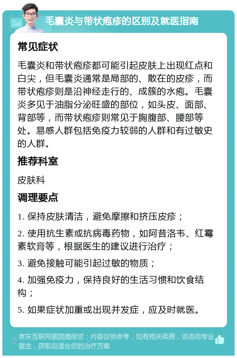 毛囊炎与带状疱疹的区别及就医指南 常见症状 毛囊炎和带状疱疹都可能引起皮肤上出现红点和白尖，但毛囊炎通常是局部的、散在的皮疹，而带状疱疹则是沿神经走行的、成簇的水疱。毛囊炎多见于油脂分泌旺盛的部位，如头皮、面部、背部等，而带状疱疹则常见于胸腹部、腰部等处。易感人群包括免疫力较弱的人群和有过敏史的人群。 推荐科室 皮肤科 调理要点 1. 保持皮肤清洁，避免摩擦和挤压皮疹； 2. 使用抗生素或抗病毒药物，如阿昔洛韦、红霉素软膏等，根据医生的建议进行治疗； 3. 避免接触可能引起过敏的物质； 4. 加强免疫力，保持良好的生活习惯和饮食结构； 5. 如果症状加重或出现并发症，应及时就医。