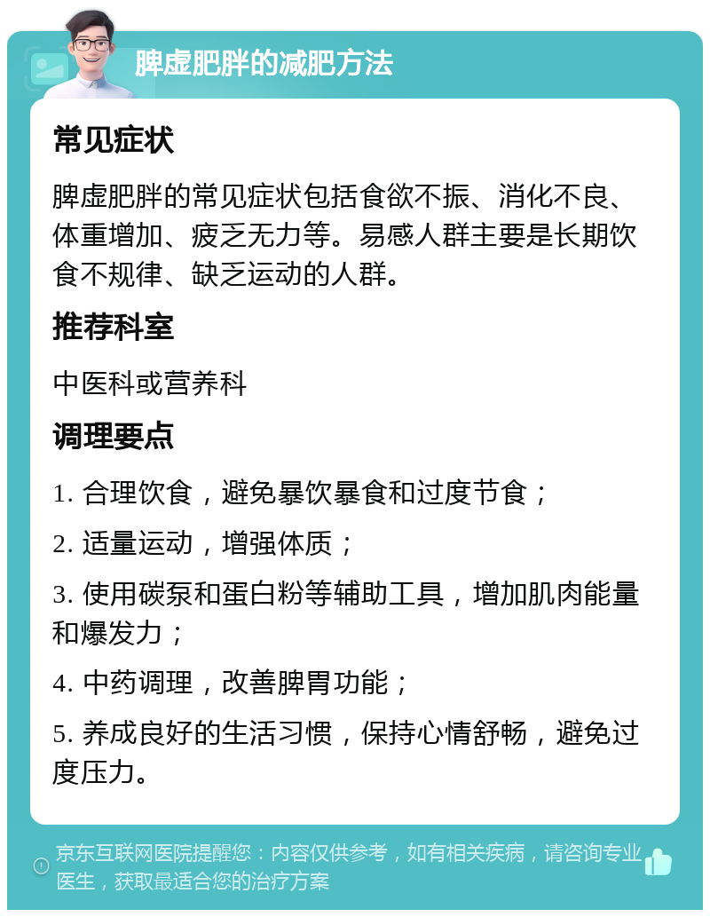 脾虚肥胖的减肥方法 常见症状 脾虚肥胖的常见症状包括食欲不振、消化不良、体重增加、疲乏无力等。易感人群主要是长期饮食不规律、缺乏运动的人群。 推荐科室 中医科或营养科 调理要点 1. 合理饮食，避免暴饮暴食和过度节食； 2. 适量运动，增强体质； 3. 使用碳泵和蛋白粉等辅助工具，增加肌肉能量和爆发力； 4. 中药调理，改善脾胃功能； 5. 养成良好的生活习惯，保持心情舒畅，避免过度压力。