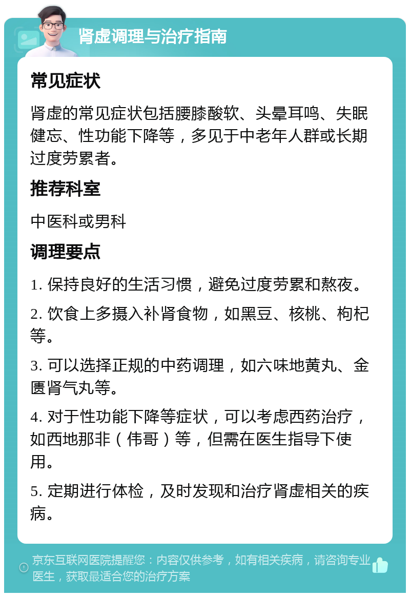 肾虚调理与治疗指南 常见症状 肾虚的常见症状包括腰膝酸软、头晕耳鸣、失眠健忘、性功能下降等，多见于中老年人群或长期过度劳累者。 推荐科室 中医科或男科 调理要点 1. 保持良好的生活习惯，避免过度劳累和熬夜。 2. 饮食上多摄入补肾食物，如黑豆、核桃、枸杞等。 3. 可以选择正规的中药调理，如六味地黄丸、金匮肾气丸等。 4. 对于性功能下降等症状，可以考虑西药治疗，如西地那非（伟哥）等，但需在医生指导下使用。 5. 定期进行体检，及时发现和治疗肾虚相关的疾病。