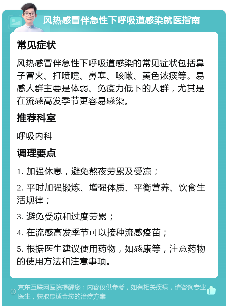 风热感冒伴急性下呼吸道感染就医指南 常见症状 风热感冒伴急性下呼吸道感染的常见症状包括鼻子冒火、打喷嚏、鼻塞、咳嗽、黄色浓痰等。易感人群主要是体弱、免疫力低下的人群，尤其是在流感高发季节更容易感染。 推荐科室 呼吸内科 调理要点 1. 加强休息，避免熬夜劳累及受凉； 2. 平时加强锻炼、增强体质、平衡营养、饮食生活规律； 3. 避免受凉和过度劳累； 4. 在流感高发季节可以接种流感疫苗； 5. 根据医生建议使用药物，如感康等，注意药物的使用方法和注意事项。