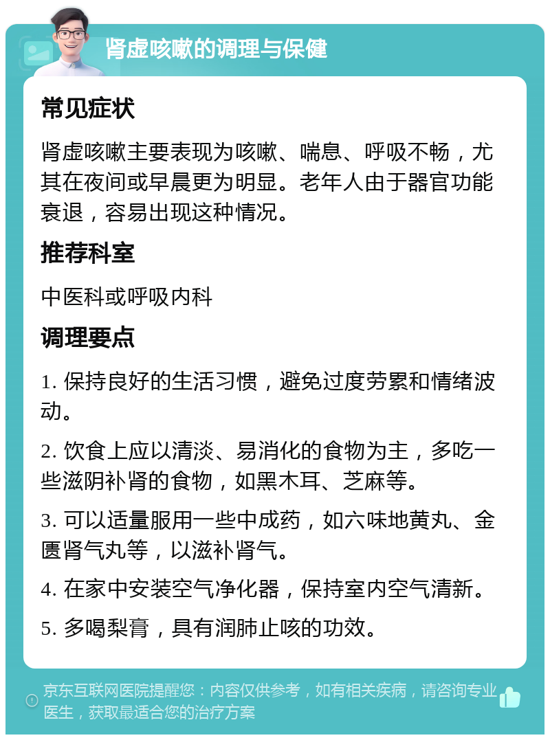 肾虚咳嗽的调理与保健 常见症状 肾虚咳嗽主要表现为咳嗽、喘息、呼吸不畅，尤其在夜间或早晨更为明显。老年人由于器官功能衰退，容易出现这种情况。 推荐科室 中医科或呼吸内科 调理要点 1. 保持良好的生活习惯，避免过度劳累和情绪波动。 2. 饮食上应以清淡、易消化的食物为主，多吃一些滋阴补肾的食物，如黑木耳、芝麻等。 3. 可以适量服用一些中成药，如六味地黄丸、金匮肾气丸等，以滋补肾气。 4. 在家中安装空气净化器，保持室内空气清新。 5. 多喝梨膏，具有润肺止咳的功效。