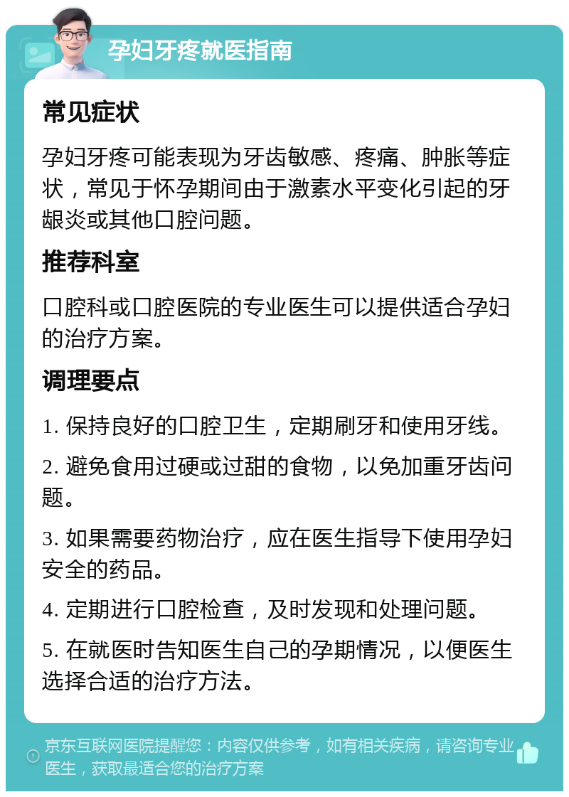 孕妇牙疼就医指南 常见症状 孕妇牙疼可能表现为牙齿敏感、疼痛、肿胀等症状，常见于怀孕期间由于激素水平变化引起的牙龈炎或其他口腔问题。 推荐科室 口腔科或口腔医院的专业医生可以提供适合孕妇的治疗方案。 调理要点 1. 保持良好的口腔卫生，定期刷牙和使用牙线。 2. 避免食用过硬或过甜的食物，以免加重牙齿问题。 3. 如果需要药物治疗，应在医生指导下使用孕妇安全的药品。 4. 定期进行口腔检查，及时发现和处理问题。 5. 在就医时告知医生自己的孕期情况，以便医生选择合适的治疗方法。