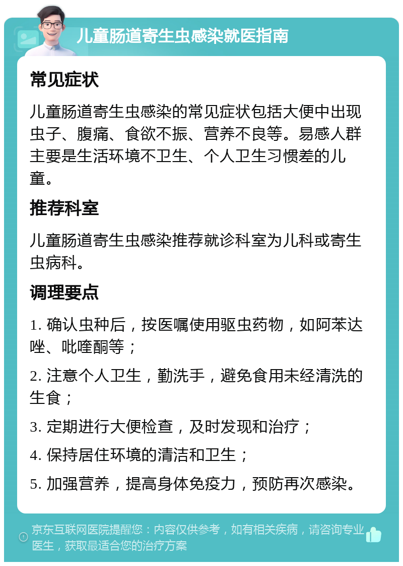 儿童肠道寄生虫感染就医指南 常见症状 儿童肠道寄生虫感染的常见症状包括大便中出现虫子、腹痛、食欲不振、营养不良等。易感人群主要是生活环境不卫生、个人卫生习惯差的儿童。 推荐科室 儿童肠道寄生虫感染推荐就诊科室为儿科或寄生虫病科。 调理要点 1. 确认虫种后，按医嘱使用驱虫药物，如阿苯达唑、吡喹酮等； 2. 注意个人卫生，勤洗手，避免食用未经清洗的生食； 3. 定期进行大便检查，及时发现和治疗； 4. 保持居住环境的清洁和卫生； 5. 加强营养，提高身体免疫力，预防再次感染。