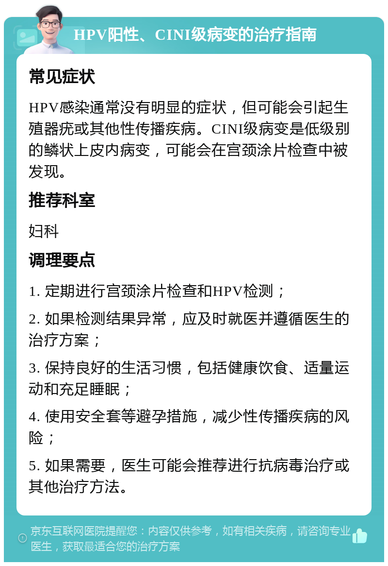 HPV阳性、CINI级病变的治疗指南 常见症状 HPV感染通常没有明显的症状，但可能会引起生殖器疣或其他性传播疾病。CINI级病变是低级别的鳞状上皮内病变，可能会在宫颈涂片检查中被发现。 推荐科室 妇科 调理要点 1. 定期进行宫颈涂片检查和HPV检测； 2. 如果检测结果异常，应及时就医并遵循医生的治疗方案； 3. 保持良好的生活习惯，包括健康饮食、适量运动和充足睡眠； 4. 使用安全套等避孕措施，减少性传播疾病的风险； 5. 如果需要，医生可能会推荐进行抗病毒治疗或其他治疗方法。