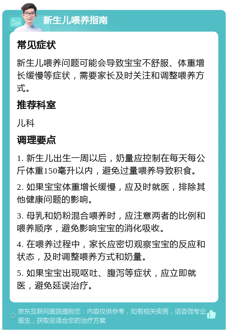 新生儿喂养指南 常见症状 新生儿喂养问题可能会导致宝宝不舒服、体重增长缓慢等症状，需要家长及时关注和调整喂养方式。 推荐科室 儿科 调理要点 1. 新生儿出生一周以后，奶量应控制在每天每公斤体重150毫升以内，避免过量喂养导致积食。 2. 如果宝宝体重增长缓慢，应及时就医，排除其他健康问题的影响。 3. 母乳和奶粉混合喂养时，应注意两者的比例和喂养顺序，避免影响宝宝的消化吸收。 4. 在喂养过程中，家长应密切观察宝宝的反应和状态，及时调整喂养方式和奶量。 5. 如果宝宝出现呕吐、腹泻等症状，应立即就医，避免延误治疗。