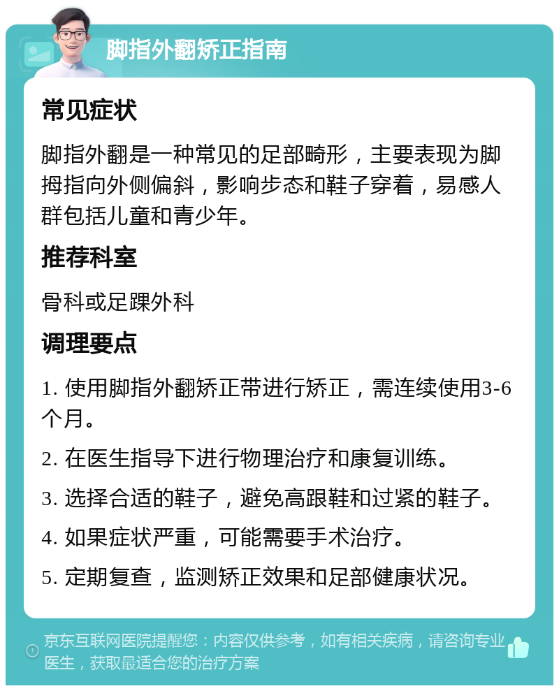 脚指外翻矫正指南 常见症状 脚指外翻是一种常见的足部畸形，主要表现为脚拇指向外侧偏斜，影响步态和鞋子穿着，易感人群包括儿童和青少年。 推荐科室 骨科或足踝外科 调理要点 1. 使用脚指外翻矫正带进行矫正，需连续使用3-6个月。 2. 在医生指导下进行物理治疗和康复训练。 3. 选择合适的鞋子，避免高跟鞋和过紧的鞋子。 4. 如果症状严重，可能需要手术治疗。 5. 定期复查，监测矫正效果和足部健康状况。