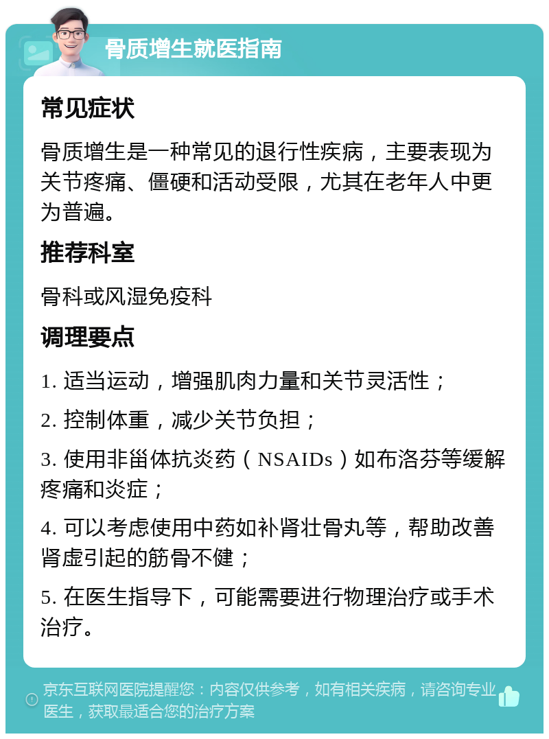 骨质增生就医指南 常见症状 骨质增生是一种常见的退行性疾病，主要表现为关节疼痛、僵硬和活动受限，尤其在老年人中更为普遍。 推荐科室 骨科或风湿免疫科 调理要点 1. 适当运动，增强肌肉力量和关节灵活性； 2. 控制体重，减少关节负担； 3. 使用非甾体抗炎药（NSAIDs）如布洛芬等缓解疼痛和炎症； 4. 可以考虑使用中药如补肾壮骨丸等，帮助改善肾虚引起的筋骨不健； 5. 在医生指导下，可能需要进行物理治疗或手术治疗。