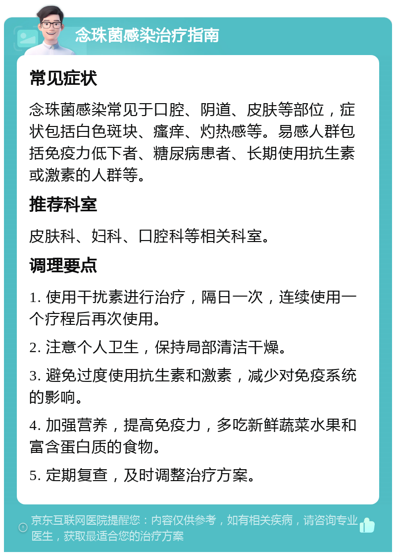 念珠菌感染治疗指南 常见症状 念珠菌感染常见于口腔、阴道、皮肤等部位，症状包括白色斑块、瘙痒、灼热感等。易感人群包括免疫力低下者、糖尿病患者、长期使用抗生素或激素的人群等。 推荐科室 皮肤科、妇科、口腔科等相关科室。 调理要点 1. 使用干扰素进行治疗，隔日一次，连续使用一个疗程后再次使用。 2. 注意个人卫生，保持局部清洁干燥。 3. 避免过度使用抗生素和激素，减少对免疫系统的影响。 4. 加强营养，提高免疫力，多吃新鲜蔬菜水果和富含蛋白质的食物。 5. 定期复查，及时调整治疗方案。