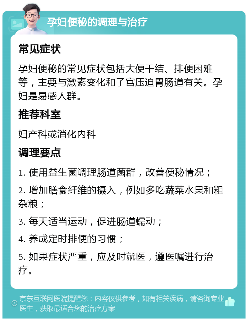 孕妇便秘的调理与治疗 常见症状 孕妇便秘的常见症状包括大便干结、排便困难等，主要与激素变化和子宫压迫胃肠道有关。孕妇是易感人群。 推荐科室 妇产科或消化内科 调理要点 1. 使用益生菌调理肠道菌群，改善便秘情况； 2. 增加膳食纤维的摄入，例如多吃蔬菜水果和粗杂粮； 3. 每天适当运动，促进肠道蠕动； 4. 养成定时排便的习惯； 5. 如果症状严重，应及时就医，遵医嘱进行治疗。