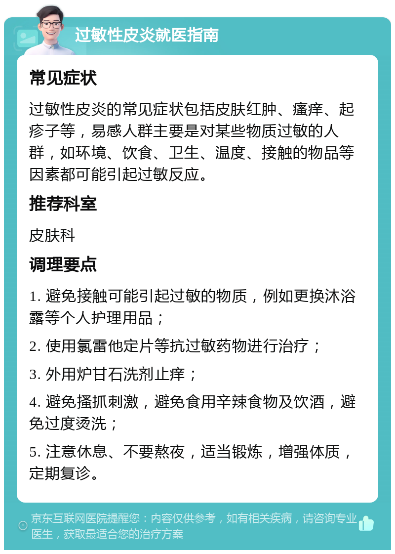 过敏性皮炎就医指南 常见症状 过敏性皮炎的常见症状包括皮肤红肿、瘙痒、起疹子等，易感人群主要是对某些物质过敏的人群，如环境、饮食、卫生、温度、接触的物品等因素都可能引起过敏反应。 推荐科室 皮肤科 调理要点 1. 避免接触可能引起过敏的物质，例如更换沐浴露等个人护理用品； 2. 使用氯雷他定片等抗过敏药物进行治疗； 3. 外用炉甘石洗剂止痒； 4. 避免搔抓刺激，避免食用辛辣食物及饮酒，避免过度烫洗； 5. 注意休息、不要熬夜，适当锻炼，增强体质，定期复诊。