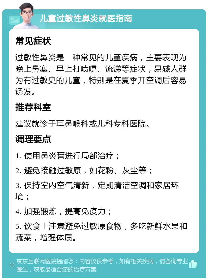 儿童过敏性鼻炎就医指南 常见症状 过敏性鼻炎是一种常见的儿童疾病，主要表现为晚上鼻塞、早上打喷嚏、流涕等症状，易感人群为有过敏史的儿童，特别是在夏季开空调后容易诱发。 推荐科室 建议就诊于耳鼻喉科或儿科专科医院。 调理要点 1. 使用鼻炎膏进行局部治疗； 2. 避免接触过敏原，如花粉、灰尘等； 3. 保持室内空气清新，定期清洁空调和家居环境； 4. 加强锻炼，提高免疫力； 5. 饮食上注意避免过敏原食物，多吃新鲜水果和蔬菜，增强体质。