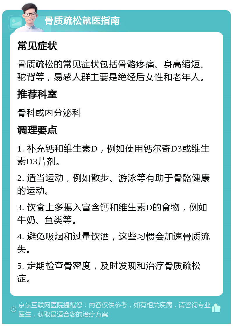 骨质疏松就医指南 常见症状 骨质疏松的常见症状包括骨骼疼痛、身高缩短、驼背等，易感人群主要是绝经后女性和老年人。 推荐科室 骨科或内分泌科 调理要点 1. 补充钙和维生素D，例如使用钙尔奇D3或维生素D3片剂。 2. 适当运动，例如散步、游泳等有助于骨骼健康的运动。 3. 饮食上多摄入富含钙和维生素D的食物，例如牛奶、鱼类等。 4. 避免吸烟和过量饮酒，这些习惯会加速骨质流失。 5. 定期检查骨密度，及时发现和治疗骨质疏松症。