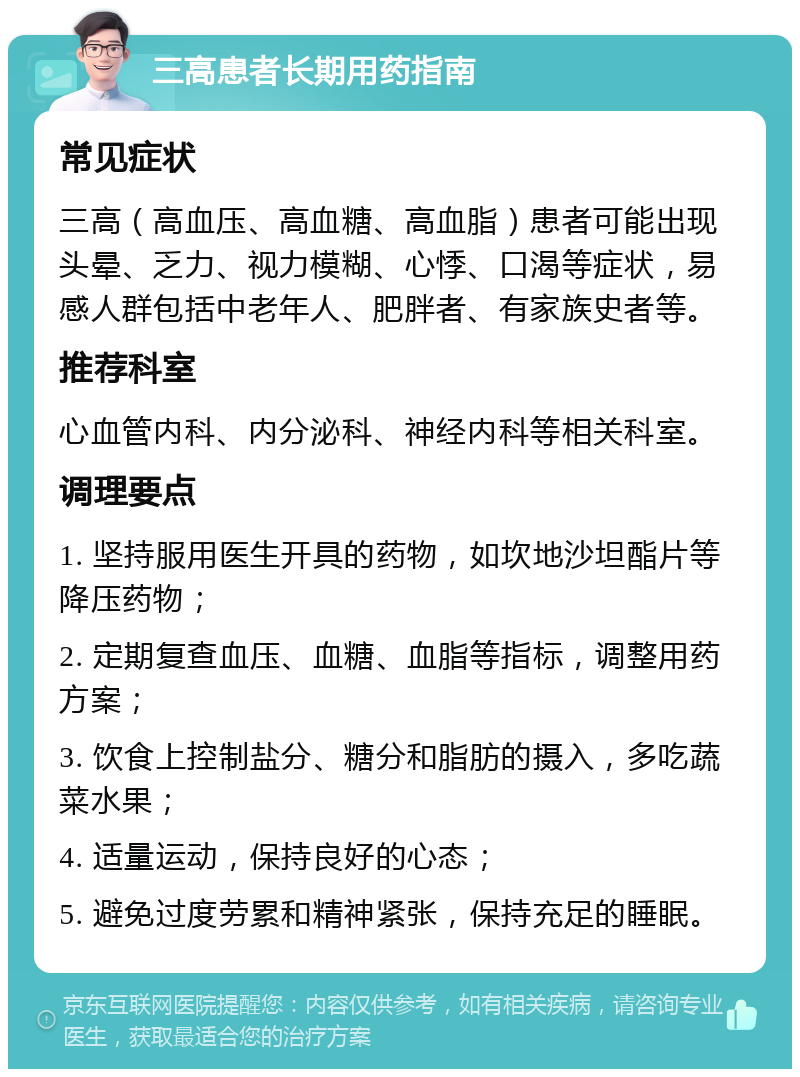 三高患者长期用药指南 常见症状 三高（高血压、高血糖、高血脂）患者可能出现头晕、乏力、视力模糊、心悸、口渴等症状，易感人群包括中老年人、肥胖者、有家族史者等。 推荐科室 心血管内科、内分泌科、神经内科等相关科室。 调理要点 1. 坚持服用医生开具的药物，如坎地沙坦酯片等降压药物； 2. 定期复查血压、血糖、血脂等指标，调整用药方案； 3. 饮食上控制盐分、糖分和脂肪的摄入，多吃蔬菜水果； 4. 适量运动，保持良好的心态； 5. 避免过度劳累和精神紧张，保持充足的睡眠。