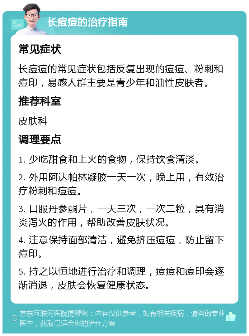 长痘痘的治疗指南 常见症状 长痘痘的常见症状包括反复出现的痘痘、粉刺和痘印，易感人群主要是青少年和油性皮肤者。 推荐科室 皮肤科 调理要点 1. 少吃甜食和上火的食物，保持饮食清淡。 2. 外用阿达帕林凝胶一天一次，晚上用，有效治疗粉刺和痘痘。 3. 口服丹参酮片，一天三次，一次二粒，具有消炎泻火的作用，帮助改善皮肤状况。 4. 注意保持面部清洁，避免挤压痘痘，防止留下痘印。 5. 持之以恒地进行治疗和调理，痘痘和痘印会逐渐消退，皮肤会恢复健康状态。