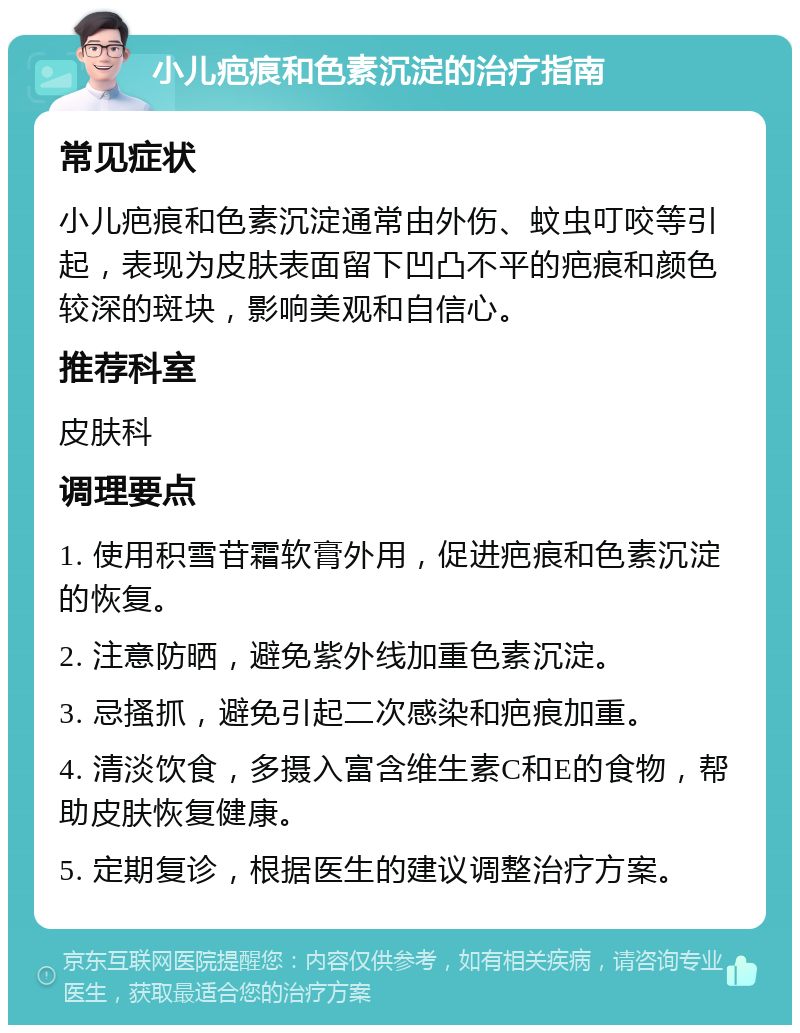 小儿疤痕和色素沉淀的治疗指南 常见症状 小儿疤痕和色素沉淀通常由外伤、蚊虫叮咬等引起，表现为皮肤表面留下凹凸不平的疤痕和颜色较深的斑块，影响美观和自信心。 推荐科室 皮肤科 调理要点 1. 使用积雪苷霜软膏外用，促进疤痕和色素沉淀的恢复。 2. 注意防晒，避免紫外线加重色素沉淀。 3. 忌搔抓，避免引起二次感染和疤痕加重。 4. 清淡饮食，多摄入富含维生素C和E的食物，帮助皮肤恢复健康。 5. 定期复诊，根据医生的建议调整治疗方案。