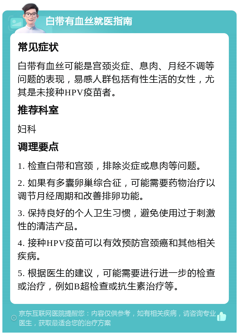 白带有血丝就医指南 常见症状 白带有血丝可能是宫颈炎症、息肉、月经不调等问题的表现，易感人群包括有性生活的女性，尤其是未接种HPV疫苗者。 推荐科室 妇科 调理要点 1. 检查白带和宫颈，排除炎症或息肉等问题。 2. 如果有多囊卵巢综合征，可能需要药物治疗以调节月经周期和改善排卵功能。 3. 保持良好的个人卫生习惯，避免使用过于刺激性的清洁产品。 4. 接种HPV疫苗可以有效预防宫颈癌和其他相关疾病。 5. 根据医生的建议，可能需要进行进一步的检查或治疗，例如B超检查或抗生素治疗等。