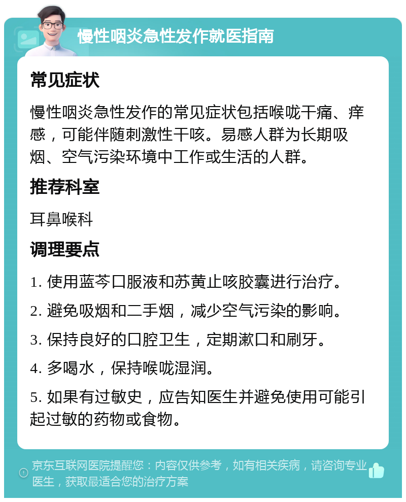 慢性咽炎急性发作就医指南 常见症状 慢性咽炎急性发作的常见症状包括喉咙干痛、痒感，可能伴随刺激性干咳。易感人群为长期吸烟、空气污染环境中工作或生活的人群。 推荐科室 耳鼻喉科 调理要点 1. 使用蓝芩口服液和苏黄止咳胶囊进行治疗。 2. 避免吸烟和二手烟，减少空气污染的影响。 3. 保持良好的口腔卫生，定期漱口和刷牙。 4. 多喝水，保持喉咙湿润。 5. 如果有过敏史，应告知医生并避免使用可能引起过敏的药物或食物。