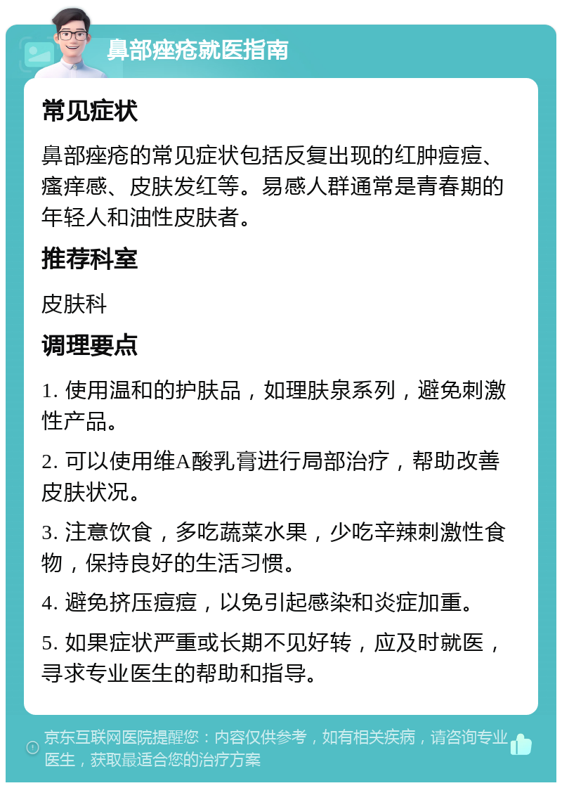 鼻部痤疮就医指南 常见症状 鼻部痤疮的常见症状包括反复出现的红肿痘痘、瘙痒感、皮肤发红等。易感人群通常是青春期的年轻人和油性皮肤者。 推荐科室 皮肤科 调理要点 1. 使用温和的护肤品，如理肤泉系列，避免刺激性产品。 2. 可以使用维A酸乳膏进行局部治疗，帮助改善皮肤状况。 3. 注意饮食，多吃蔬菜水果，少吃辛辣刺激性食物，保持良好的生活习惯。 4. 避免挤压痘痘，以免引起感染和炎症加重。 5. 如果症状严重或长期不见好转，应及时就医，寻求专业医生的帮助和指导。