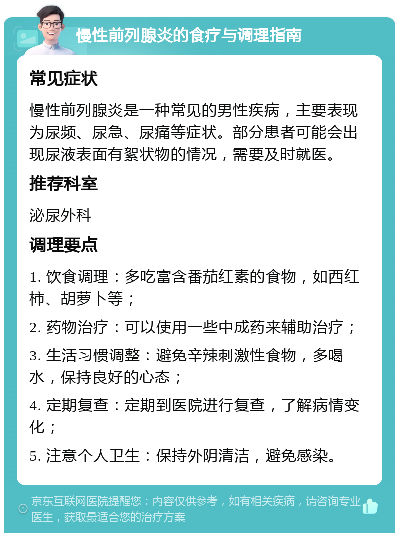 慢性前列腺炎的食疗与调理指南 常见症状 慢性前列腺炎是一种常见的男性疾病，主要表现为尿频、尿急、尿痛等症状。部分患者可能会出现尿液表面有絮状物的情况，需要及时就医。 推荐科室 泌尿外科 调理要点 1. 饮食调理：多吃富含番茄红素的食物，如西红柿、胡萝卜等； 2. 药物治疗：可以使用一些中成药来辅助治疗； 3. 生活习惯调整：避免辛辣刺激性食物，多喝水，保持良好的心态； 4. 定期复查：定期到医院进行复查，了解病情变化； 5. 注意个人卫生：保持外阴清洁，避免感染。