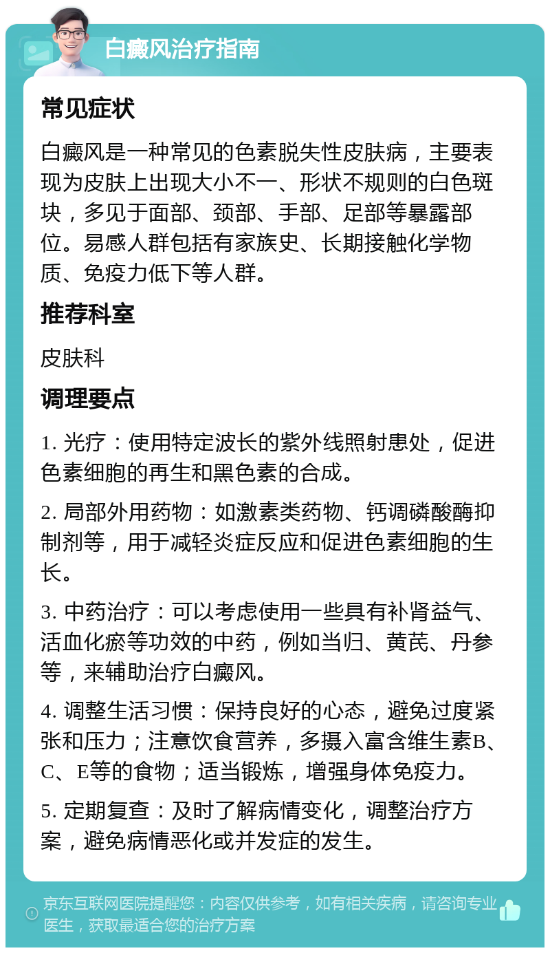 白癜风治疗指南 常见症状 白癜风是一种常见的色素脱失性皮肤病，主要表现为皮肤上出现大小不一、形状不规则的白色斑块，多见于面部、颈部、手部、足部等暴露部位。易感人群包括有家族史、长期接触化学物质、免疫力低下等人群。 推荐科室 皮肤科 调理要点 1. 光疗：使用特定波长的紫外线照射患处，促进色素细胞的再生和黑色素的合成。 2. 局部外用药物：如激素类药物、钙调磷酸酶抑制剂等，用于减轻炎症反应和促进色素细胞的生长。 3. 中药治疗：可以考虑使用一些具有补肾益气、活血化瘀等功效的中药，例如当归、黄芪、丹参等，来辅助治疗白癜风。 4. 调整生活习惯：保持良好的心态，避免过度紧张和压力；注意饮食营养，多摄入富含维生素B、C、E等的食物；适当锻炼，增强身体免疫力。 5. 定期复查：及时了解病情变化，调整治疗方案，避免病情恶化或并发症的发生。