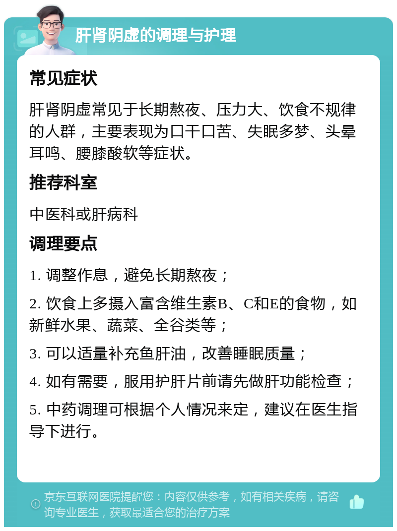 肝肾阴虚的调理与护理 常见症状 肝肾阴虚常见于长期熬夜、压力大、饮食不规律的人群，主要表现为口干口苦、失眠多梦、头晕耳鸣、腰膝酸软等症状。 推荐科室 中医科或肝病科 调理要点 1. 调整作息，避免长期熬夜； 2. 饮食上多摄入富含维生素B、C和E的食物，如新鲜水果、蔬菜、全谷类等； 3. 可以适量补充鱼肝油，改善睡眠质量； 4. 如有需要，服用护肝片前请先做肝功能检查； 5. 中药调理可根据个人情况来定，建议在医生指导下进行。