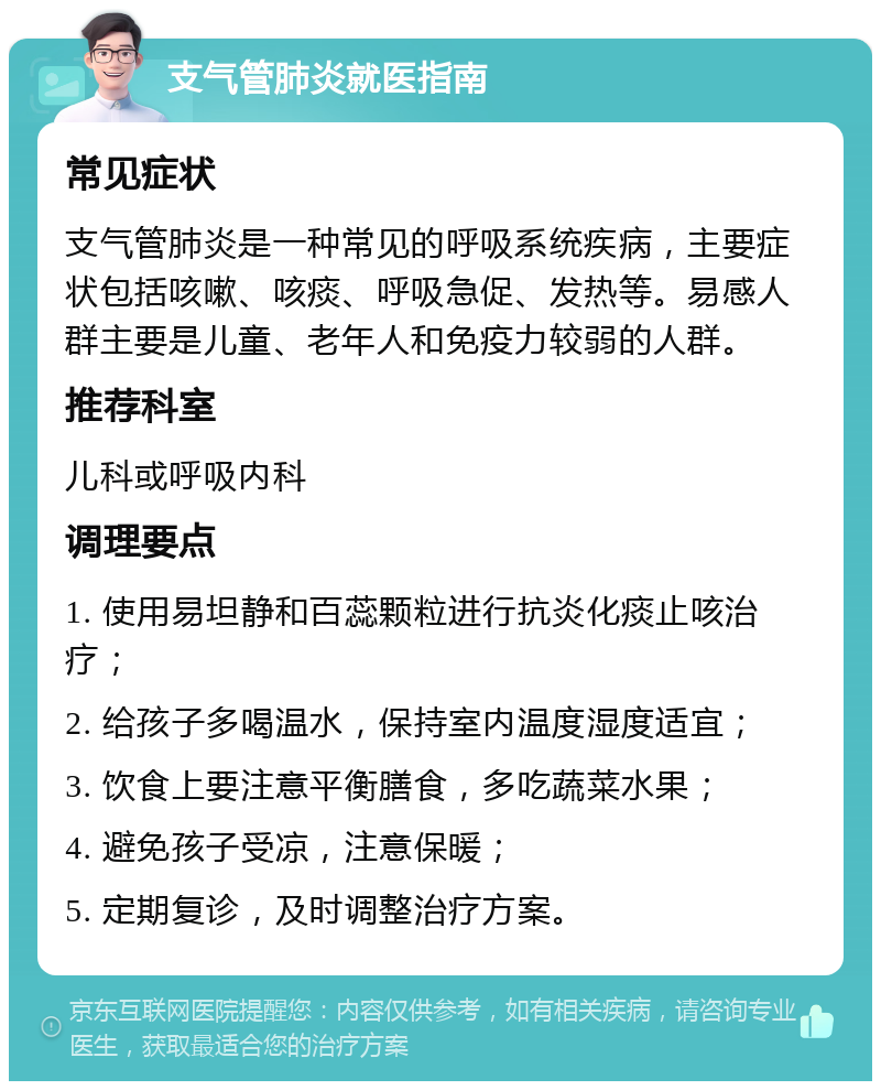 支气管肺炎就医指南 常见症状 支气管肺炎是一种常见的呼吸系统疾病，主要症状包括咳嗽、咳痰、呼吸急促、发热等。易感人群主要是儿童、老年人和免疫力较弱的人群。 推荐科室 儿科或呼吸内科 调理要点 1. 使用易坦静和百蕊颗粒进行抗炎化痰止咳治疗； 2. 给孩子多喝温水，保持室内温度湿度适宜； 3. 饮食上要注意平衡膳食，多吃蔬菜水果； 4. 避免孩子受凉，注意保暖； 5. 定期复诊，及时调整治疗方案。