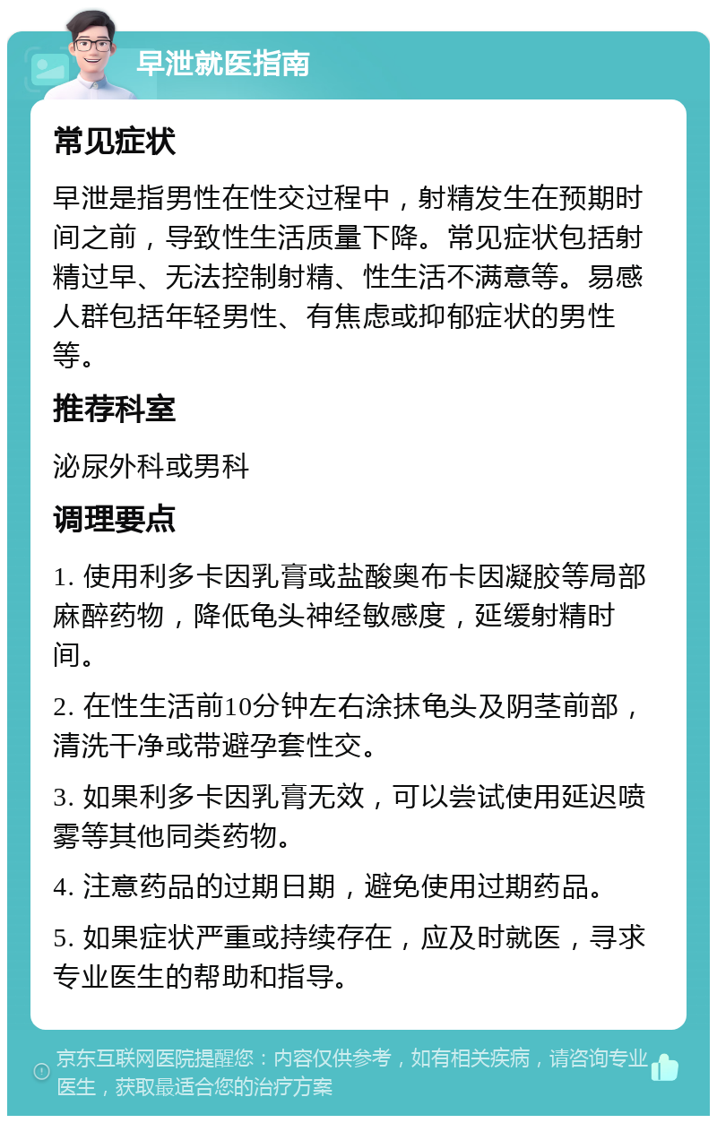 早泄就医指南 常见症状 早泄是指男性在性交过程中，射精发生在预期时间之前，导致性生活质量下降。常见症状包括射精过早、无法控制射精、性生活不满意等。易感人群包括年轻男性、有焦虑或抑郁症状的男性等。 推荐科室 泌尿外科或男科 调理要点 1. 使用利多卡因乳膏或盐酸奥布卡因凝胶等局部麻醉药物，降低龟头神经敏感度，延缓射精时间。 2. 在性生活前10分钟左右涂抹龟头及阴茎前部，清洗干净或带避孕套性交。 3. 如果利多卡因乳膏无效，可以尝试使用延迟喷雾等其他同类药物。 4. 注意药品的过期日期，避免使用过期药品。 5. 如果症状严重或持续存在，应及时就医，寻求专业医生的帮助和指导。