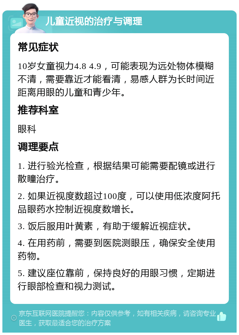 儿童近视的治疗与调理 常见症状 10岁女童视力4.8 4.9，可能表现为远处物体模糊不清，需要靠近才能看清，易感人群为长时间近距离用眼的儿童和青少年。 推荐科室 眼科 调理要点 1. 进行验光检查，根据结果可能需要配镜或进行散瞳治疗。 2. 如果近视度数超过100度，可以使用低浓度阿托品眼药水控制近视度数增长。 3. 饭后服用叶黄素，有助于缓解近视症状。 4. 在用药前，需要到医院测眼压，确保安全使用药物。 5. 建议座位靠前，保持良好的用眼习惯，定期进行眼部检查和视力测试。