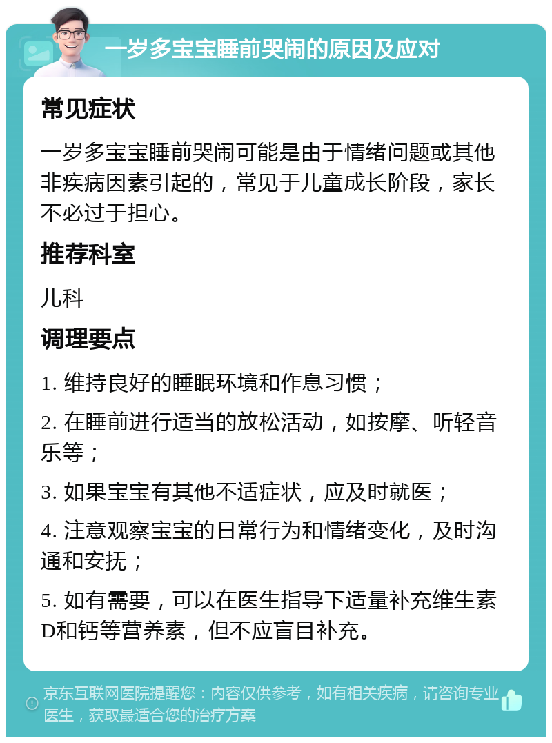 一岁多宝宝睡前哭闹的原因及应对 常见症状 一岁多宝宝睡前哭闹可能是由于情绪问题或其他非疾病因素引起的，常见于儿童成长阶段，家长不必过于担心。 推荐科室 儿科 调理要点 1. 维持良好的睡眠环境和作息习惯； 2. 在睡前进行适当的放松活动，如按摩、听轻音乐等； 3. 如果宝宝有其他不适症状，应及时就医； 4. 注意观察宝宝的日常行为和情绪变化，及时沟通和安抚； 5. 如有需要，可以在医生指导下适量补充维生素D和钙等营养素，但不应盲目补充。