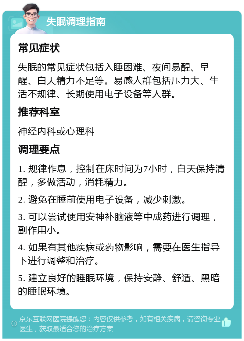 失眠调理指南 常见症状 失眠的常见症状包括入睡困难、夜间易醒、早醒、白天精力不足等。易感人群包括压力大、生活不规律、长期使用电子设备等人群。 推荐科室 神经内科或心理科 调理要点 1. 规律作息，控制在床时间为7小时，白天保持清醒，多做活动，消耗精力。 2. 避免在睡前使用电子设备，减少刺激。 3. 可以尝试使用安神补脑液等中成药进行调理，副作用小。 4. 如果有其他疾病或药物影响，需要在医生指导下进行调整和治疗。 5. 建立良好的睡眠环境，保持安静、舒适、黑暗的睡眠环境。