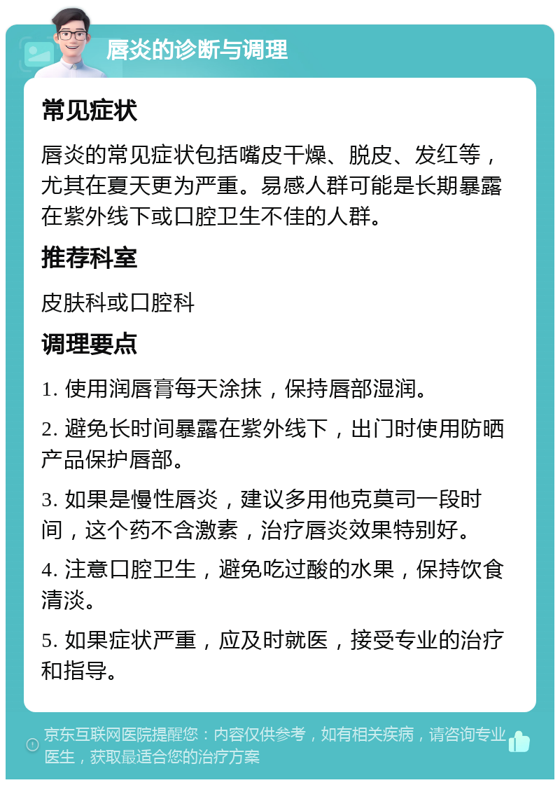 唇炎的诊断与调理 常见症状 唇炎的常见症状包括嘴皮干燥、脱皮、发红等，尤其在夏天更为严重。易感人群可能是长期暴露在紫外线下或口腔卫生不佳的人群。 推荐科室 皮肤科或口腔科 调理要点 1. 使用润唇膏每天涂抹，保持唇部湿润。 2. 避免长时间暴露在紫外线下，出门时使用防晒产品保护唇部。 3. 如果是慢性唇炎，建议多用他克莫司一段时间，这个药不含激素，治疗唇炎效果特别好。 4. 注意口腔卫生，避免吃过酸的水果，保持饮食清淡。 5. 如果症状严重，应及时就医，接受专业的治疗和指导。