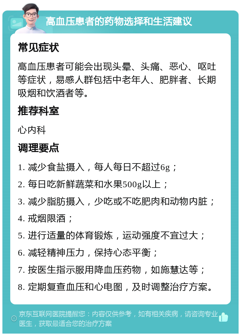 高血压患者的药物选择和生活建议 常见症状 高血压患者可能会出现头晕、头痛、恶心、呕吐等症状，易感人群包括中老年人、肥胖者、长期吸烟和饮酒者等。 推荐科室 心内科 调理要点 1. 减少食盐摄入，每人每日不超过6g； 2. 每日吃新鲜蔬菜和水果500g以上； 3. 减少脂肪摄入，少吃或不吃肥肉和动物内脏； 4. 戒烟限酒； 5. 进行适量的体育锻炼，运动强度不宜过大； 6. 减轻精神压力，保持心态平衡； 7. 按医生指示服用降血压药物，如施慧达等； 8. 定期复查血压和心电图，及时调整治疗方案。